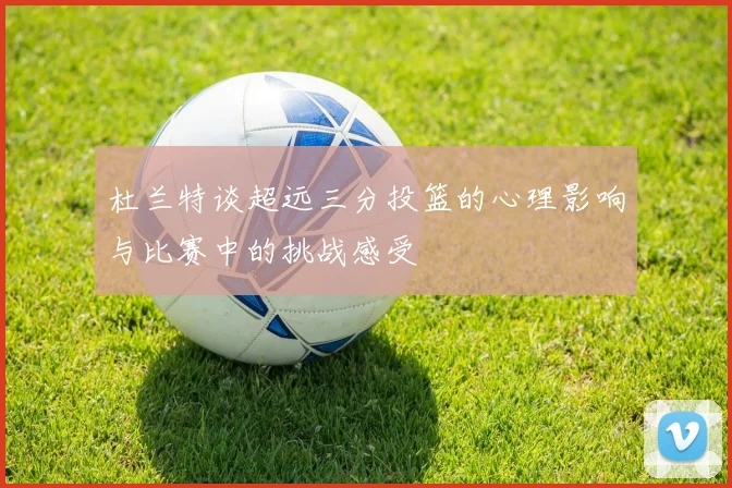杜兰特谈超远三分投篮的心理影响与比赛中的挑战感受