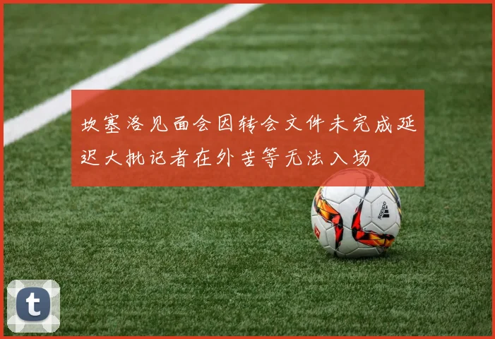 坎塞洛见面会因转会文件未完成延迟大批记者在外苦等无法入场