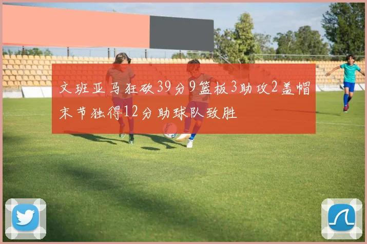 文班亚马狂砍39分9篮板3助攻2盖帽末节独得12分助球队致胜
