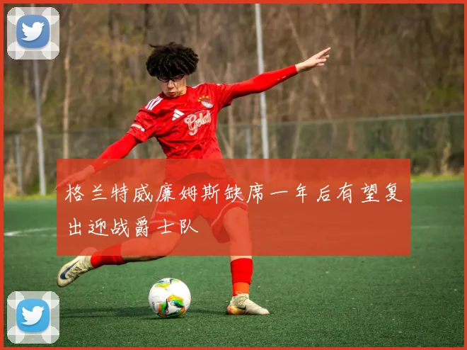 格兰特威廉姆斯缺席一年后有望复出迎战爵士队