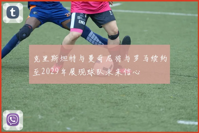 克里斯坦特与曼奇尼将与罗马续约至2029年展现球队未来信心