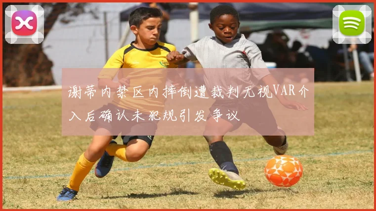 谢蒂内禁区内摔倒遭裁判无视VAR介入后确认未犯规引发争议