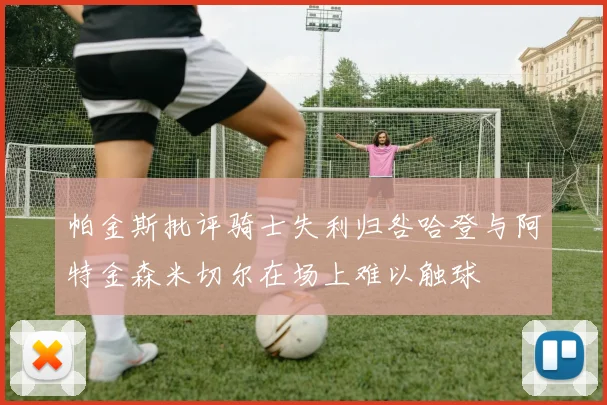帕金斯批评骑士失利归咎哈登与阿特金森米切尔在场上难以触球