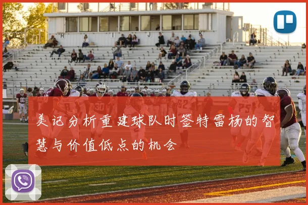 美记分析重建球队时签特雷杨的智慧与价值低点的机会