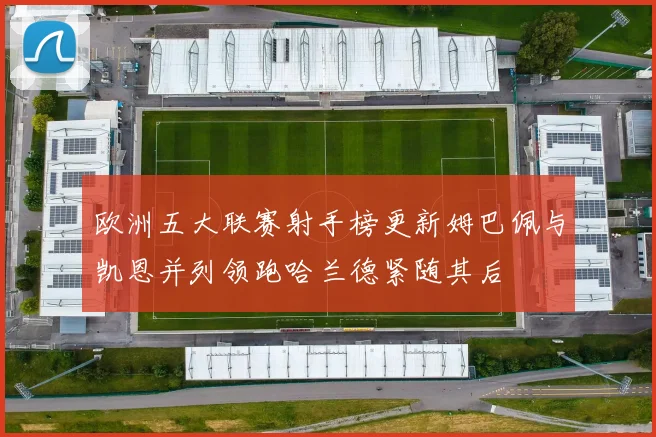 欧洲五大联赛射手榜更新姆巴佩与凯恩并列领跑哈兰德紧随其后