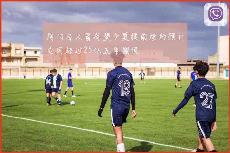 阿门与火箭有望今夏提前续约预计合同超过25亿五年期限