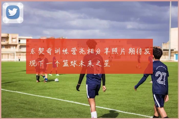 东契奇训练营亮相分享照片期待发现下一个篮球未来之星