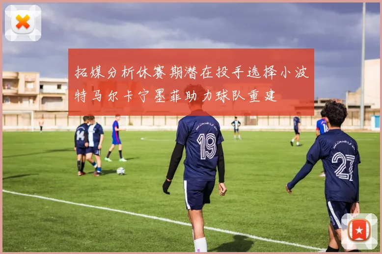 拓媒分析休赛期潜在投手选择小波特马尔卡宁墨菲助力球队重建