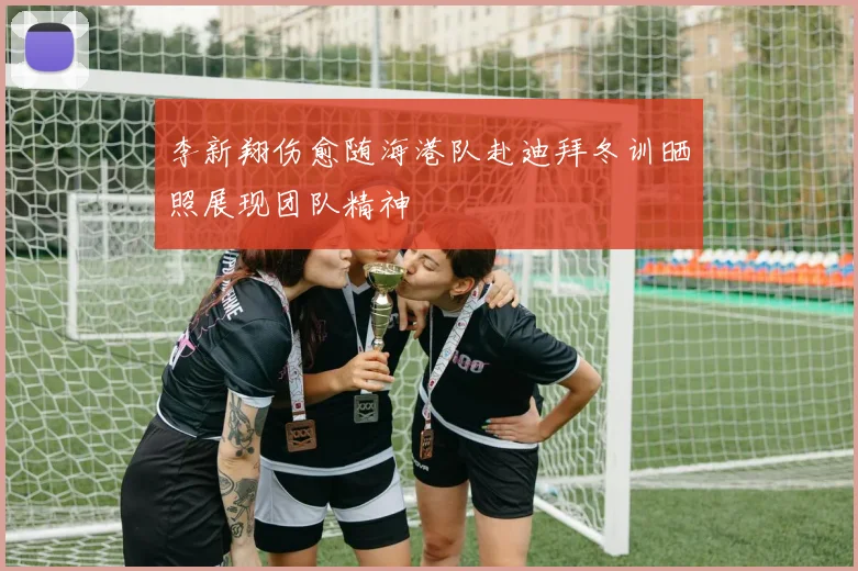 李新翔伤愈随海港队赴迪拜冬训晒照展现团队精神