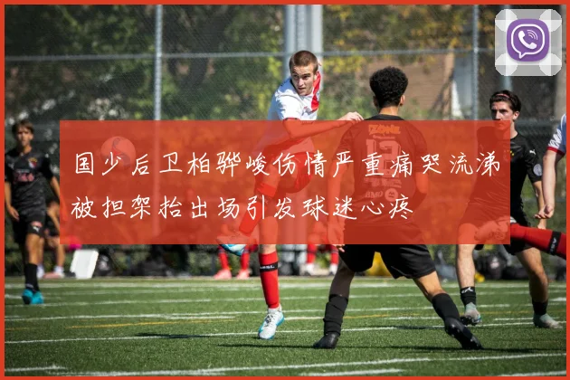 国少后卫柏骅峻伤情严重痛哭流涕被担架抬出场引发球迷心疼