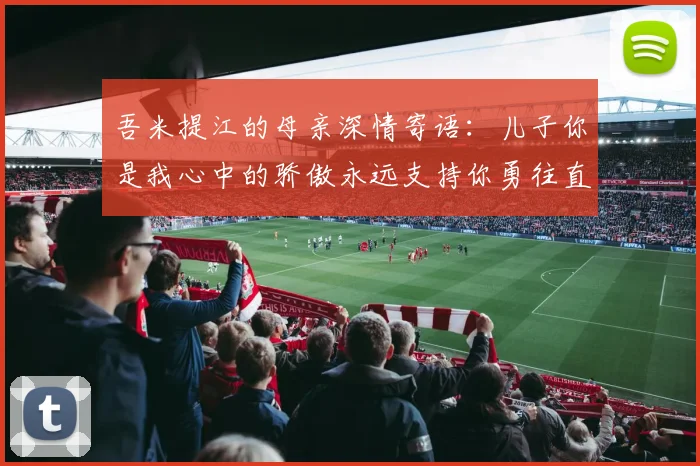 吾米提江的母亲深情寄语：儿子你是我心中的骄傲永远支持你勇往直前！