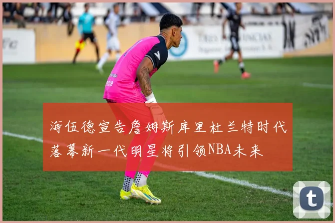 海伍德宣告詹姆斯库里杜兰特时代落幕新一代明星将引领NBA未来