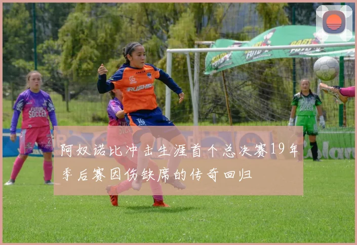 阿奴诺比冲击生涯首个总决赛19年季后赛因伤缺席的传奇回归