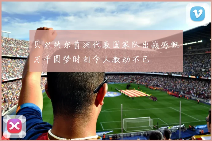 贝尔纳尔首次代表国家队出战感慨万千圆梦时刻令人激动不已