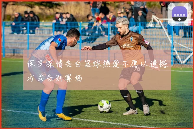 保罗深情告白篮球热爱不愿以遗憾方式告别赛场