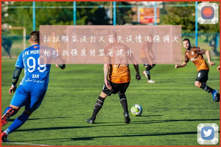 拉拉维亚谈打火箭失误情况强调次轮对抗强度将显著提升