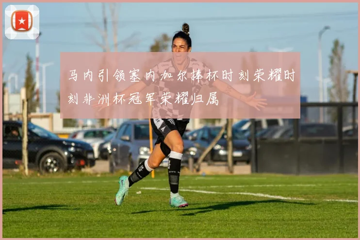 马内引领塞内加尔捧杯时刻荣耀时刻非洲杯冠军荣耀归属