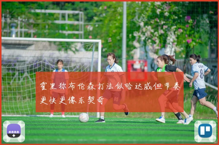 霍里称布伦森打法似哈达威但节奏更快更像东契奇