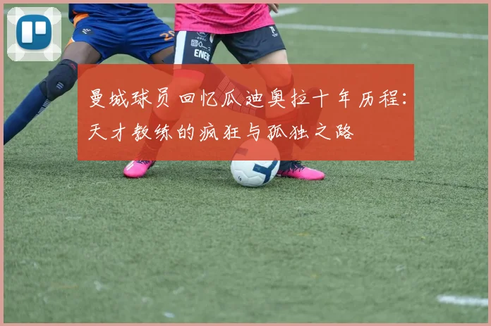 曼城球员回忆瓜迪奥拉十年历程：天才教练的疯狂与孤独之路