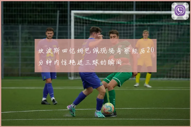 坎波斯回忆姆巴佩现场考察经历20分钟内惊艳进三球的瞬间