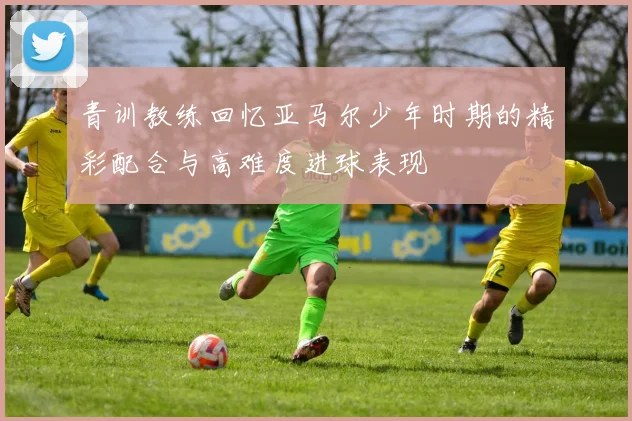 青训教练回忆亚马尔少年时期的精彩配合与高难度进球表现