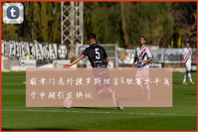 前津门虎外援罗斯坦言K联赛水平高于中超引发热议