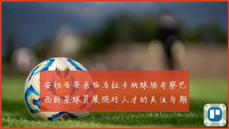 安切洛蒂亲临马拉卡纳球场考察巴西新星球员展现对人才的关注与期待