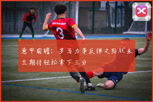 意甲前瞻：罗马力争反弹之际AC米兰期待轻松拿下三分