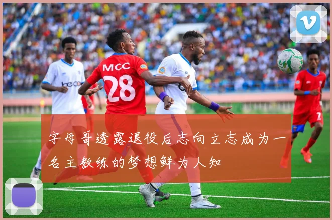 字母哥透露退役后志向立志成为一名主教练的梦想鲜为人知