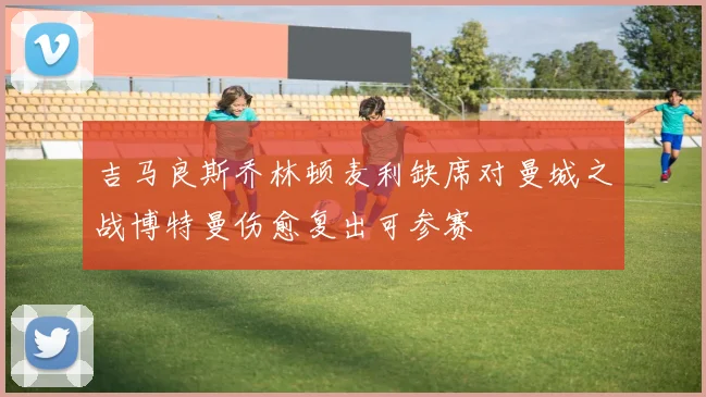 吉马良斯乔林顿麦利缺席对曼城之战博特曼伤愈复出可参赛